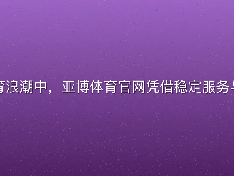 在数字体育浪潮中，亚博体育官网凭借稳定服务与丰富内容